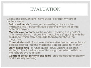 EVALUATION
Codes and conventions I have used to attract my target
audience are-
• Bold mast head- By using a contrasting colour for the
magazine title it becomes eye-catching which will attract
potential buyers.
• Models’ eye contact- As the model is making eye contact
with the audience it shows the magazine is engaging with the
audience which may persuade them to purchase the
magazine.
• Cover stories- with four cover stories advertisede the audience
can be assured that the magazine is good value for money.
• Story positioning- as ‘Style guide- 100% Urban!’ is located
strategically at the bottom of the magazine which will draw
the readers eye to article.
• Constant colour scheme and fonts- creates magazine identity
and is visually pleasing.
 