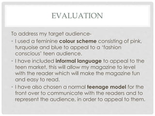 EVALUATION
To address my target audience-
• I used a feminine colour scheme consisting of pink,
turquoise and blue to appeal to a ‘fashion
conscious’ teen audience.
• I have included informal language to appeal to the
teen market, this will allow my magazine to level
with the reader which will make the magazine fun
and easy to read.
• I have also chosen a normal teenage model for the
front over to communicate with the readers and to
represent the audience, in order to appeal to them.
 