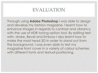 EVALUATION
Through using Adobe Photoshop I was able to design
and develop my fashion magazine. I learnt how to
enhance images in regards to contrast and vibrancy
with the use of HDR toning option tool. By editing text
with- stroke, Bevel and Emboss I also learnt how to
make the mast head 3D in order to stand out from
the background. I was even able to test my
magazine front cover in a variety of colour schemes
with different fonts and textual positioning.
 