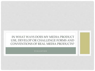IN WHAT WAYS DOES MY MEDIA PRODUCT
USE, DEVELOP OR CHALLENGE FORMS AND
CONVENTIONS OF REAL MEDIA PRODUCTS?
E V A L U A T I O N
 
