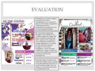EVALUATION
Analyzing my content pages I
can see how I have
developed on my choice of
layout. My fashion magazine is
more planned and
professional compared to my
school magazine design.
By using three organised
images in the middle of my
content page the reader will
know where to look first also
with captions the audience
can understand what each
image represents. In contrast
to the randomly placed
images on my school
magazine. I have included
‘boxed out’ page numbers to
catch the audiences eye and
to stand out from the
background.
Through using a maximum of
three font styles I have created
a visually pleasing and easy to
read content page. This is an
aspect I have connoted from
my preliminary task.
 