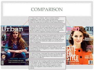 COMPARISON
Mast head- my mast head is bold, easy to read and located
along the top of the front page following the conventional
magazine conventions. The mast head complies with the
genre of magazine and it allows the audience to associate
the font with my magazine creating a brand image.
Main image- using a medium shot positioned in the center of
my page I have directly addressed the audience in order to
appeal to them.. This has subsequently allowed me the
place the text and supporting images in a visually attractive
way, matching with traditional codes and conventions of
fashion magazines.
Barcode strategically placed- implementing a barcode gives
my magazine a professional look. I have placed it at the
bottom corner of my magazine so it doesn’t distract from the
advertised articles.
A variety of stories- I have kept the colours of the text abiding
by the chosen colour scheme and have adjusted the size
and fonts of the text depending on their importance and
appeal to my audience.
Patterned strip- By including a patterned strip along the top
of my design I have challenged the conventional magazine
conventions. This allows my magazine to have a pop of
colour which ties the colour scheme together as well as
making my magazine unique enabling it to stand out on
shelves.
A ‘three colour’ scheme- seen in numerous fashion
magazines, a ‘three colour’ colour scheme shows
professionalism and visual appeal allowing my magazine to
follow the codes and conventions of real media products.
 