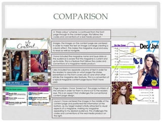 COMPARISON
A ‘three colour’ scheme- is continued from the front
page through to the content page, this follows the
codes and conventions of a real media product.
Images- the images on the content page are centered
in order to make the text an image converge creating a
column effect. This makes the magazine visual and easy
to read as well as navigate.
I have included the magazine name and issue date so
the audience is aware that this magazine is current and
up-to-date. This is a feature that follows the codes and
conventions of a magazine media product.
I also included two separate columns of text in order for
the readers to associate on what pages the stories
(advertised on the front cover) are on and what other
articles the magazine also features. This is a convention of
a typical magazine content page layout that I have
used.
Page numbers- I have ‘boxed out’ the page numbers of
the articles in order for them to stand out to the readers
eye. This is an aspect that challenges the conventional
content page design.
Layout- I have centered the images in the middle of the
content page and positioned the information at the
bottom, as my target market is firstly attracted to visual
aspects of a magazine, making my magazine
appealing to my desired audience. This challenges the
codes and conventions of the real media product on
the right.
 