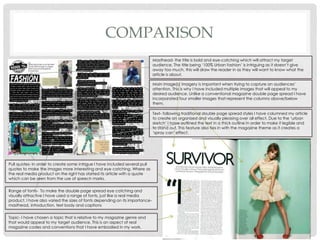 COMPARISON
Masthead- the title is bold and eye-catching which will attract my target
audience. The title being ‘100% Urban fashion’ is intriguing as it doesn’t give
away too much, this will draw the reader in as they will want to know what the
article is about.
Main image(s) imagery is important when trying to capture an audiences’
attention. This is why I have included multiple images that will appeal to my
desired audience. Unlike a conventional magazine double page spread I have
incorporated four smaller images that represent the columns above/below
them.
Text- following traditional double page spread styles I have columned my article
to create an organised and visually pleasing over all effect. Due to the ‘urban
sketch’ I have outlined the text in a thick outline in order to make it legible and
to stand out. This feature also ties in with the magazine theme as it creates a
‘spray can’ effect.
Pull quotes- In order to create some intrigue I have included several pull
quotes to make the images more interesting and eye catching. Where as
the real media product on the right has started its article with a quote
which can be seen from the use of speech marks.
Range of fonts- To make the double page spread eye catching and
visually attractive I have used a range of fonts, just like a real media
product. I have also varied the sizes of fonts depending on its importance-
masthead, introduction, text body and captions
Topic- I have chosen a topic that is relative to my magazine genre and
that would appeal to my target audience. This is an aspect of real
magazine codes and conventions that I have embodied in my work.
 