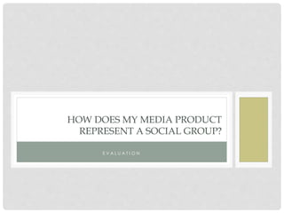 HOW DOES MY MEDIA PRODUCT
REPRESENT A SOCIAL GROUP?
E V A L U A T I O N
 