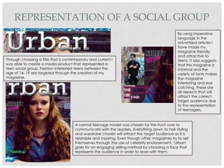 REPRESENTATION OF A SOCIAL GROUP
By using imperative
language in the
advertised articles I
have made my
magazine friendly
and attractive to
teens. It also suggests
that this magazine is
informal and the
variety of fonts makes
the magazine
interesting and eye
catching, these are
all aspects that will
attract the correct
target audience due
to the representation
of teenagers.
Through choosing a title that is contemporary and current I
was able to create a media product that represented a
teen social group. Fashion interested teens between the
age of 14- 19 are targeted through the creation of my
magazine.
A normal teenage model was chosen for the front over to
communicate with the readers. Everything down to hair styling
and wardrobe chosen will attract the target audience as it is
relatable and inspiring. Even though other magazines try to sell
themselves through the use of celebrity endorsement, ‘Urban’
goes for an engaging selling method by choosing a face that
represents the audience in order to level with them.
 