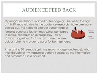 AUDIENCE FEED BACK
My magazine ‘Urban’ is aimed at teenage girls between the age
of 14- 19 years old due to the audience research I have previously
carried out. This is due to a larger percentage of
females purchase fashion magazines compared
to males. Yet males on average buy 13% of
fashion magazines. That is why I chose a unisex
colour scheme in order to cater for both genders.
After asking 20 teenage girls (my majority target audience), what
they thought of my magazine designs I collected the information
and presented it in a bar chart.
femsle
readers
male
readers
 