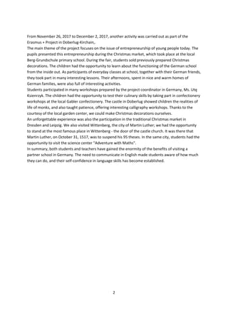 2
From November 26, 2017 to December 2, 2017, another activity was carried out as part of the
Erasmus + Project in Doberlug-Kirchain,.
The main theme of the project focuses on the issue of entrepreneurship of young people today. The
pupils presented this entrepreneurship during the Christmas market, which took place at the local
Berg-Grundschule primary school. During the fair, students sold previously prepared Christmas
decorations. The children had the opportunity to learn about the functioning of the German school
from the inside out. As participants of everyday classes at school, together with their German friends,
they took part in many interesting lessons. Their afternoons, spent in nice and warm homes of
German families, were also full of interesting activities.
Students participated in many workshops prepared by the project coordinator in Germany, Ms. Utę
Ksienrzyk. The children had the opportunity to test their culinary skills by taking part in confectionery
workshops at the local Gabler confectionery. The castle in Doberlug showed children the realities of
life of monks, and also taught patience, offering interesting calligraphy workshops. Thanks to the
courtesy of the local garden center, we could make Christmas decorations ourselves.
An unforgettable experience was also the participation in the traditional Christmas market in
Dresden and Leipzig. We also visited Wittenberg, the city of Martin Luther; we had the opportunity
to stand at the most famous place in Wittenberg - the door of the castle church. It was there that
Martin Luther, on October 31, 1517, was to suspend his 95 theses. In the same city, students had the
opportunity to visit the science center "Adventure with Maths".
In summary, both students and teachers have gained the enormity of the benefits of visiting a
partner school in Germany. The need to communicate in English made students aware of how much
they can do, and their self-confidence in language skills has become established.
 