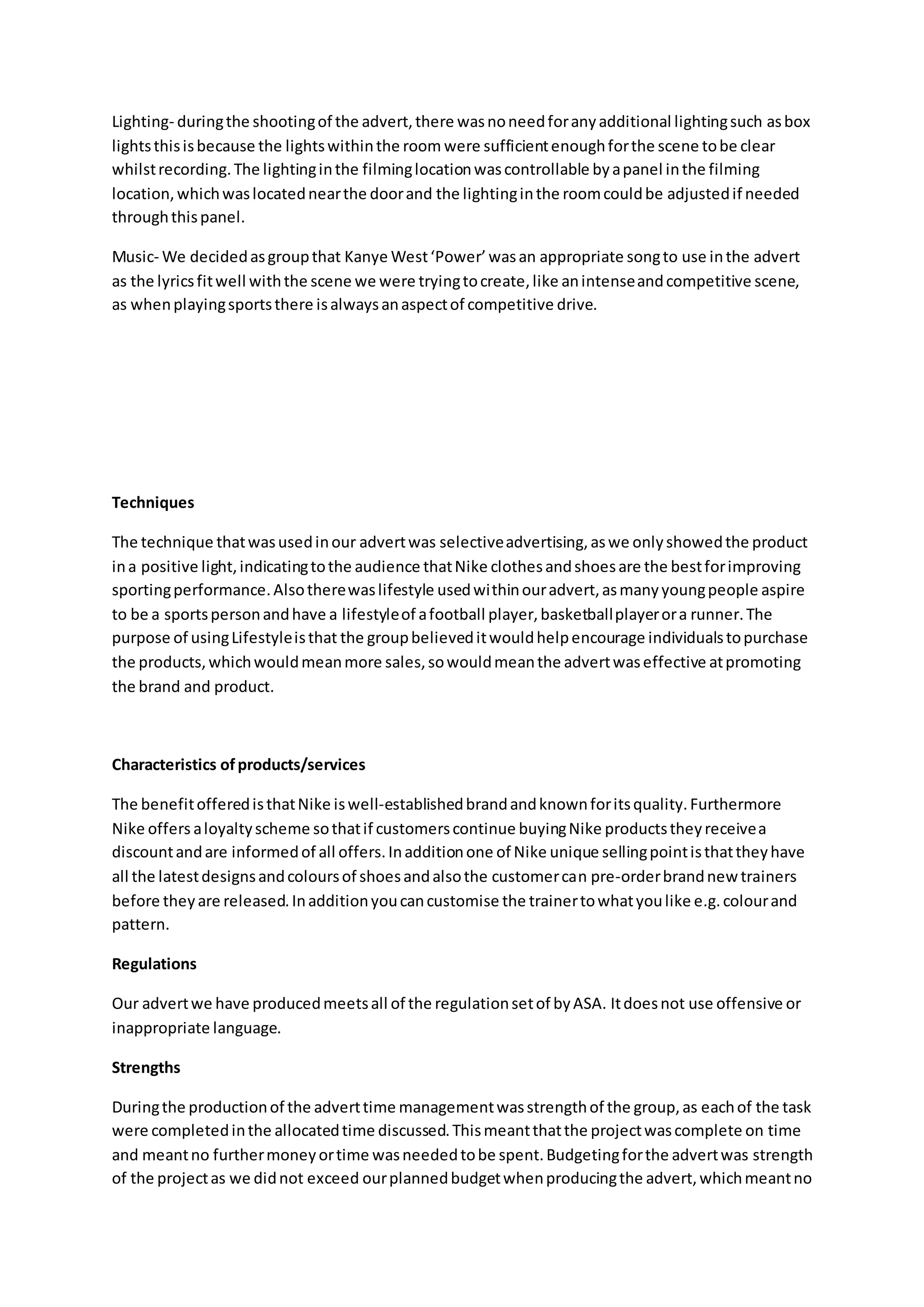 Lighting- duringthe shootingof the advert,there wasnoneedforanyadditional lightingsuch asbox
lightsthisisbecause the lightswithinthe room were sufficientenoughforthe scene tobe clear
whilstrecording.The lightinginthe filminglocationwascontrollable byapanel inthe filming
location,whichwaslocatednearthe doorand the lightinginthe roomcouldbe adjustedif needed
throughthispanel.
Music- We decidedasgroupthat Kanye West‘Power’wasan appropriate songto use inthe advert
as the lyricsfitwell withthe scene we were tryingtocreate,like anintenseandcompetitive scene,
as whenplayingsportsthere isalwaysanaspectof competitive drive.
Techniques
The technique thatwasusedinour advertwas selectiveadvertising,aswe onlyshowedthe product
ina positive light,indicatingtothe audience thatNike clothesandshoesare the bestforimproving
sportingperformance.Alsotherewaslifestyle usedwithinouradvert,asmanyyoungpeople aspire
to be a sportspersonandhave a lifestyleof afootball player,basketballplayerora runner.The
purpose of usingLifestyleisthat the groupbelieveditwouldhelpencourage individualstopurchase
the products,whichwouldmeanmore sales,sowouldmeanthe advertwaseffective atpromoting
the brand and product.
Characteristics ofproducts/services
The benefitofferedisthatNike iswell-establishedbrandandknownforitsquality.Furthermore
Nike offers aloyaltyscheme sothatif customerscontinue buyingNike productstheyreceivea
discountandare informedof all offers.Inadditionone of Nike unique sellingpointisthattheyhave
all the latestdesignsandcoloursof shoesandalsothe customercan pre-orderbrandnew trainers
before theyare released.Inadditionyoucancustomise the trainertowhatyoulike e.g.colourand
pattern.
Regulations
Our advertwe have producedmeetsall of the regulationsetof byASA. Itdoesnot use offensive or
inappropriate language.
Strengths
Duringthe productionof the adverttime managementwasstrengthof the group,as eachof the task
were completedinthe allocatedtime discussed.Thismeantthatthe projectwascomplete on time
and meantno furthermoneyortime wasneededtobe spent.Budgetingforthe advertwas strength
of the projectas we didnot exceed ourplannedbudgetwhenproducingthe advert,whichmeantno
 