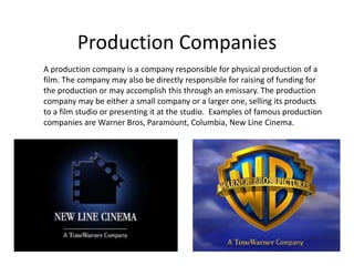 Production Companies A production company is a company responsible for physical production of a film. The company may also be directly responsible for raising of funding for the production or may accomplish this through an emissary. The production company may be either a small company or a larger one, selling its products to a film studio or presenting it at the studio.  Examples of famous production companies are Warner Bros, Paramount, Columbia, New Line Cinema. 