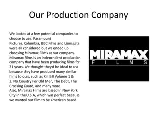 Our Production CompanyWe looked at a few potential companies to choose to use. Paramount Pictures, Columbia, BBC Films and Lionsgate were all considered but we ended up choosing Miramax Films as our company. Miramax Films is an independent production company that have been producing films for 31 years. We thought they'd be ideal to use because they have produced many similar films to ours, such as Kill Bill Volume 1 & 2, No Country For Old Men, The Debt, The Crossing Guard, and many more. Also, Miramax Films are based in New York City in the U.S.A, which was perfect because we wanted our film to be American based.