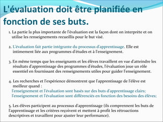 L'évaluation doit être planifiée en
fonction de ses buts.
1. La partie la plus importante de l'évaluation est la façon dont on interprète et on
utilise les renseignements recueillis pour le but visé.
2. L'évaluation fait partie intégrante du processus d'apprentissage. Elle est
intimement liée aux programmes d'études et à l'enseignement.
3. En même temps que les enseignants et les élèves travaillent en vue d'atteindre les
résultats d'apprentissage des programmes d'études, l'évaluation joue un rôle
essentiel en fournissant des renseignements utiles pour guider l'enseignement.
4. Les recherches et l'expérience démontrent que l'apprentissage de l'élève est
meilleur quand :
l'enseignement et l'évaluation sont basés sur des buts d'apprentissage clairs;
l'enseignement et l'évaluation sont différenciés en fonction des besoins des élèves;
5. Les élèves participent au processus d'apprentissage (ils comprennent les buts de
l'apprentissage et les critères reçoivent et mettent à profit les rétroactions
descriptives et travaillent pour ajuster leur performance).
 