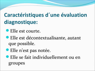 Caractéristiques d´une évaluation
diagnostique:
Elle est courte.
Elle est décontextualisante, autant
que possible.
Elle n'est pas notée.
Elle se fait individuellement ou en
groupes
 