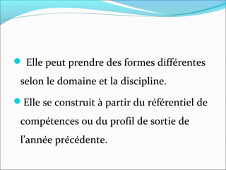  Elle peut prendre des formes différentes
selon le domaine et la discipline.
Elle se construit à partir du référentiel de
compétences ou du profil de sortie de
l’année précédente.
 