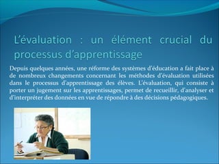 Depuis quelques années, une réforme des systèmes d’éducation a fait place à
de nombreux changements concernant les méthodes d’évaluation utilisées
dans le processus d’apprentissage des élèves. L’évaluation, qui consiste à
porter un jugement sur les apprentissages, permet de recueillir, d’analyser et
d’interpréter des données en vue de répondre à des décisions pédagogiques.
 