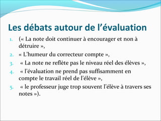 Les débats autour de l’évaluation
1. (« La note doit continuer à encourager et non à
détruire »,
2. « L’humeur du correcteur compte »,
3. « La note ne reflète pas le niveau réel des élèves »,
4. « l’évaluation ne prend pas suffisamment en
compte le travail réel de l’élève »,
5. « le professeur juge trop souvent l’élève à travers ses
notes »).
 