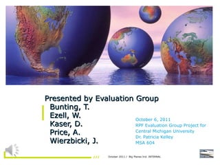 Presented by Evaluation Group   Bunting, T.   Ezell, W.   Kaser, D.   Price, A.    Wierzbicki, J. October 6, 2011 RPF Evaluation Group Project for  Central Michigan University Dr. Patricia Kelley MSA 604 