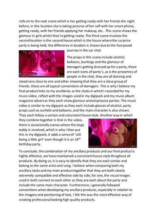 rolls on to the next scene which is her getting ready with her friends the night
before, in this location she is taking pictures of her self with her smartphone,
getting ready, with her friends applying her makeup, etc.. This sceneshows the
glamour in girls whilst they’regetting ready. The third scene involves the
second location is the second housewhich is the house wherethe surprise
party is being held; the difference in location is shown dueto the fastpaced
journey in the car shot.
The props in this scene include alcohol,
balloons, buntings and the glamour of
teenagers getting dressed up for a party, these
are each icons of party’s, as is the proxemics of
people in the shot, they are all dancing and
stood very close to one and other showing that they are a close group of
friends, these are all typical conventions of teenagers. This is why I believe my
final productlinks to my ancillaries as the shots in which I recorded for my
music video, reflect with the images used in my digipack and my music album
magazine advertas they each show glamour and emphasise parties. The music
video is similar to my digipack as they each include glasses of alcohol, party
props such as confetti and balloons, and the main character is also shown.
They each follow a certain and consistenthousestyle. Another way in which
they combine together is that in the video,
there is occasionally scenes where the large
teddy is involved, which is why I then put
this in my digipack, it adds a senseof ‘still
being a little girl’ even though it is an 18th
birthday party.
To conclude, the combination of my ancillary products and our final profuctis
highly effective, we havemaintained a consistenthouse stylethroghout all
products. By doing so, it is easy to identify that they are each similar and
belong to the same artistand song. I believe when comparing both my
ancillary tasks and my main producttogether that they are both clearly
extremely compatible and effective side by side, for one, the visual images
used in both connect to each other as they are each about the party and
include the same main character. Furthermore, I generally followed
conventions when developing my ancillary products, especially in relation to
the imagery and positioning of text, I felt this was the mosteffective way of
creating professional looking high quality products.
 