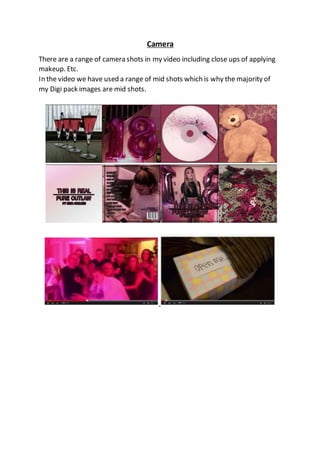 Camera
There are a range of camera shots in my video including close ups of applying
makeup. Etc.
In the video we have used a range of mid shots which is why the majority of
my Digi pack images are mid shots.
 