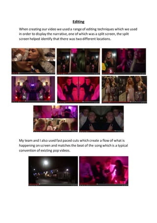 Editing
When creating our video we used a rangeof editing techniques which we used
in order to display the narrative, one of which was a split screen, the split
screen helped identify that there was two different locations.
My team and I also used fastpaced cuts which create a flow of what is
happening on screen and matches the beat of the song which is a typical
convention of existing pop videos.
 