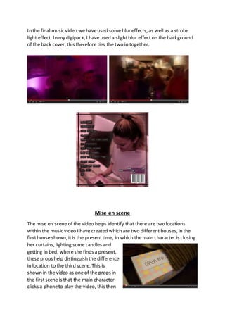In the final music video we haveused some blur effects, as well as a strobe
light effect. In my digipack, I have used a slightblur effect on the background
of the back cover, this therefore ties the two in together.
Mise en scene
The mise en scene of the video helps identify that there are two locations
within the music video I have created which are two different houses, in the
firsthouse shown, itis the presenttime, in which the main character is closing
her curtains, lighting some candles and
getting in bed, whereshe finds a present,
these props help distinguish the difference
in location to the third scene. This is
shown in the video as one of the props in
the firstscene is that the main character
clicks a phoneto play the video, this then
 