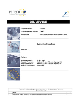 DELIVERABLE

               Project Acronym:                     PEPPOL

               Grant Agreement number:              224974

               Project Title:                       Pan-European Public Procurement Online




                                              Evaluation Guidelines


               Revision: 1.1




               Authors:

               Anders Kingstedt                ECRU, SWE
               Klaus V. Pedersen,              National IT- and Telecom Agency, DK
               Bergthor Skulason,              National IT- and Telecom Agency, DK
               Mogens Christensen              Logica, DK




           Project co-funded by the European Commission within the ICT Policy Support Programme
                                            Dissemination Level
Public                                                                                            X
Confidential, only for members of the consortium and the Commission Services
 