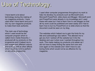 Use of Technology. The main use of technology which I used would be the computer program which is called micro media fireworks. I produced all my products on this programme and it helped me to add images text different colours and fonts as well as other affects which would be hard to perform on any other programme. I have learnt a lot about technology during the making of my magazine products. I have used what I have learnt and put it into my own magazine products to make them look authentic. I used other computer programmes throughout my work to help me develop my products such as Microsoft word, Microsoft PowerPoint, slide share and Blogger. Microsoft word and PowerPoint were already in my knowledge and I used these with ease but I had to learn how to use blogger so that all my work could be published and seen easily and I had to learn how to but my PowerPoint on to slide share so that the document could be seen on my blog. The websites which helped me to gain the fonts for my title and subheadings was dafont. This allowed me to get any font I wished off the website but it into the desktop and use it when ever I wanted throughout my work. This made making my products a lot easier as I did not have to keep finding the same font over and over again on the website and I didn’t have to use boring fonts which would not be as affective for my magazine. 