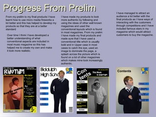 Progress From Prelim From my prelim to my final products I have learnt how to use micro media fireworks a lot better and this has helped to develop my products so that they are at a better standard I have made my products to look more authentic by following and using the ideas of other well known magazines and used the conventional layouts which is found in most magazines. From my prelim I have made my final products and made sure that I have used a conventional title which is usually bold and in Upper case in most cases to catch the eye, used an image to dominate the page, a splash across the picture which is found on a lot of other magazines which makes mine look increasingly authentic. Over time I think I have developed a better understanding of what conventional aspects are included in most music magazine so this has helped me to create my own and make it look more realistic. I have managed to attract an audience a lot better with the final products as I have ways of interacting with the customers through competitions and I have included famous stars in my magazine which would attract customers to buy the magazine. 