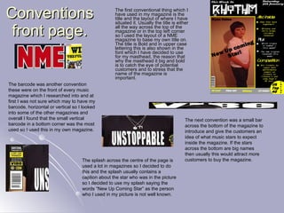 Conventions front page. The first conventional thing which I have used in my magazine is the title and the layout of where I have situated it. Usually the title is either all the way across the top of the magazine or in the top left corner so I used the layout of a NME magazine to base my own title on. The title is Bold and in upper case lettering this is also shown in the font which I have decided to use for my masthead, the reason that why the masthead it big and bold is to catch the eye of potential customers and to stress that the name of the magazine is important. The next convention was a small bar across the bottom of the magazine to introduce and give the customers an idea of what music stars to expect inside the magazine. If the stars across the bottom are big names then usually this would attract more customers to buy the magazine. The barcode was another convention these were on the front of every music magazine which I researched into and at first I was not sure which may to have my barcode, horizontal or vertical so I looked into some of the other magazines and overall I found that the small vertical barcode in a bottom corner was the most used so I used this in my own magazine. The splash across the centre of the page is used a lot in magazines so I decided to do this and the splash usually contains a caption about the star who was in the picture so I decided to use my splash saying the words “New Up Coming Star” as the person who I used in my picture is not well known. 