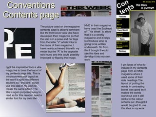 Conventions Contents page I got the inspiration from a vibe magazine to base the layout of my contents page title. This is an unconventional layout as the word is split into different sections so I thought I would use this idea in my work to create the same effect. The title is again purposely easy to read so for this reason I used a similar font for my own title. The picture used on the magazine contents page is always dominant like the front cover was vibe have developed their magazine so that the star is in a pose and her legs from the letter “V” which links to the name of their magazine. I have nearly achieved this with my model but the “R” is the opposite way round and this could possibly improved by flipping the image. NME in their magazine have used the Subhead of “This Week” to show that it is a weekly magazine and it helps to introduce what is going to be written underneath. So from this I thought I would use this idea and develop it into my own work I   got ideas of what to include in my contents page from an NME magazine where I used some of their side headings The layout of putting the words in contrasting boxes was good as it makes the words stand out and it still sticks to the colour scheme so I thought it would be good to use this idea in my work. 