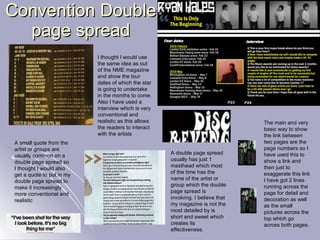 Convention Double page spread A double page spread usually has just 1 masthead which most of the time has the name of the artist or group which the double page spread is involving. I believe that my magazine is not the most detailed by is short and sweet which creates its effectiveness. The main and very basic way to show the link between two pages are the page numbers so I have used this to show a link and then just to exaggerate this link I have got 2 lines running across the page for detail and decoration as well as the small pictures across the top which go across both pages. I thought I would use the same idea as out of the NME magazine and show the tour dates of which the star is going to undertake in the months to come. Also I have used a interview which is very conventional and realistic as this allows the readers to interact with the artists A small quote from the artist or groups are usually common on a double page spread so I thought I would also get a quote to put in my double page spread to make it increasingly more conventional and realistic 