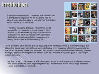 Institution. There were many different companies which I could use to distribute my magazine. As my magazine was the same type as Vibe I decided to look into their distributors as this may be good for my own. The Other magazine distributor which I think would be good for my magazine is “music mags”. I think that this could help make my magazine successful as they have a lot of experience when it comes to distributing magazines and other magazines are having the success which I am hoping for. There are only a small amount of R&B magazine in the market and mine is even more unique as I allow other bands even from different genres to feature in my magazine which increases my target market. As my target market has increased the demand for my magazines should hopefully increase having to distribute my magazine on a larger scale so I think that it would be good to use a larger reliable company. My final choice on the magazine which I am going to use is music mags as it is a larger company and  distributes for 48 other larger magazines so I think that this makes music mags a reliable source to distribute my products. 