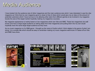 Media Audience I have looked into the audience size of other magazines and the main audience size which I was interested in was the vibe magazine as I think that my own magazine genre is close to that of vibes which would give me an idea on the amount of potential customers which I have but due to me allowing other stars from different genres to be involved in my magazine boosts the size of the target market hopefully making my magazine a success. My magazine appearance is mainly based on two magazines which are Vibe and NME. These two magazines are well known and have a large target audience so taking ideas from their magazines and putting them into my own would hopefully have the same large target audience as they have. As my music magazine is of a R&B genre  I thought up the name of rhythm which I think relates to the genre of what I am doing. It is a simple title which should be easy to remember making my music magazine well known if it takes off as Vibe and NME have done. 