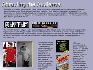 Attracting the Audience. By looking at my earlier research which I did at the beginning of the coursework I have found what things are likely to attract an audience. As Blender have done with their magazine I have put a font colour which contrasts with the background and the font is bold but detailed which could also attract an audience. Just from the font and the name of the magazine the reader can see the genre of the magazine which may help to persuade them to buy the magazine if it is the type of music genre which they like. The main attraction on a magazine is the picture and because of this it has to be the main attraction on the page and the largest section to catch the eye. Also the picture should be of the star as others look up to these people for inspiration and have them as role models which could help to make the audience buy the magazine. Although my image may not be in colour which would catch the eye I think that it is different and may catch the eye in a different way as it is unconventional. The language which I used is informal which i think makes the magazine suitable for the audience which I wish to aim my product at. The is effective because teenagers would not want to read a magazine which is all formal which gives away the excitement while reading a magazine. NME used competitions and prizes which buyers can win so I thought I would use this idea to try and attract customer to buy my magazine. This creates a bond between the magazine and the reader as know the reader is involved in the magazine making it more appealing. 