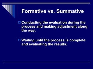 Formative vs. Summative Conducting the evaluation during the  process and making adjustment along the way. Waiting until the process is complete and evaluating the results. 