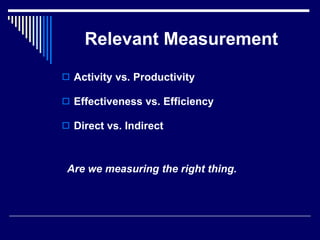 Relevant Measurement Activity vs. Productivity Effectiveness vs. Efficiency Direct vs. Indirect  Are we measuring the right thing. 