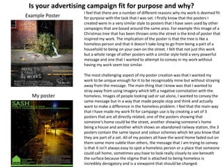 Is your advertising campaign fit for purpose and why?
Example Poster

My poster

I feel that there are a number of different reasons why my work Is deemed fit
for purpose with the task that I was set. I firstly know that the posters I
created were in a very similar style to posters that I have seen used by other
campaigns that are based around the same area. For example this image of a
Christmas tree that has been thrown onto the street is the kind of poster that
inspired my work. The implication of the poster is that the tree is like a
homeless person and that it doesn’t take long to go from being a part of a
household to being on your own on the street. I felt that not just this work
but a whole range of other posters with a similar style held a very powerful
message and one that I wanted to attempt to convey in my work without
having my work seem too similar.
The most challenging aspect of my poster creation was that I wanted my
work to be unique enough for it to be recognisably mine but without straying
away from the message. The main thing that I knew was that I wanted to
stray away from using imagery which left a negative connotation with the
homeless. Images of people looking sad or sat alone, I wanted to convey the
same message but in a way that made people stop and think and actually
want to make a difference in the homeless problem. I feel that the main way
that I have made my work fit for campaign use is by creating a set of 3
posters that are all directly related, one of the posters showing that
someone's home could be the street, another showing someone's home
being a house and another which shows an abandoned railway station, the 3
posters contain the same layout and colour schemes which let you know that
they are part of a set. All of my posters all have the word Home faded out on
them some more subtle than others, the message that I am trying to convey
is that it isn't always easy to spot a homeless person or a place that someone
could call home, sometimes you have to look really closely to see beneath
the surface because the stigma that is attached to being homeless is
incredibly derogatory and is a viewpoint that should be changed.

 