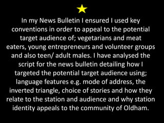 In my News Bulletin I ensured I used key
conventions in order to appeal to the potential
target audience of; vegetarians and meat
eaters, young entrepreneurs and volunteer groups
and also teen/ adult males. I have analysed the
script for the news bulletin detailing how I
targeted the potential target audience using;
language features e.g. mode of address, the
inverted triangle, choice of stories and how they
relate to the station and audience and why station
identity appeals to the community of Oldham.
 