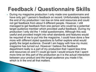  During my magazine production I only made one questionnaire and
have only got 1 person’s feedback on record. Unfortunately towards
the end of my production I ran low on time and resources and could
not get feedback from about 5 different people. However, I still
managed to get feedback from one person who could be a potential
target audience member which provided useful feedback. During my
production I only did the 1 initial questionnaire. Although this was
useful and provided insight into what standards and features would
be required of me to put into the magazine, I could have done a few
more with different styled questions to further explore what would
gratify the target audience. Overall I am happy with how my music
magazine has turned out. However I believe the feedback
department really is a part of my production that I spent less time
and resources on and if I could go back I would ensure that I spent
more time on this part of the production as it is the actual interaction
between your product and the target audience you made it for,
which is in the end all that matters.
 