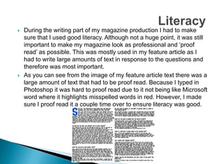  During the writing part of my magazine production I had to make
sure that I used good literacy. Although not a huge point, it was still
important to make my magazine look as professional and ‘proof
read’ as possible. This was mostly used in my feature article as I
had to write large amounts of text in response to the questions and
therefore was most important.
 As you can see from the image of my feature article text there was a
large amount of text that had to be proof read. Because I typed in
Photoshop it was hard to proof read due to it not being like Microsoft
word where it highlights misspelled words in red. However, I made
sure I proof read it a couple time over to ensure literacy was good.
 