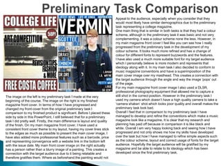 The image on the left is my preliminary task I made at the very
beginning of the course. The image on the right is my finished
magazine front cover. In terms of how I have progressed and
changed my front cover from the original preliminary task I
comparison to my finished product is significant. Before I placed these
side by side in this PowerPoint, I still believed that for a preliminary
task I did pretty well. Firstly, the main difference is layout and quality
of the finish. On my main magazine front cover, I have used a
consistent front cover theme to my layout, having my cover lines stick
to the edges as much as possible to present the main cover image. I
have also added more professional features such as a barcode, price
and representing convergence with a website link in the bottom left
with the issue date. My main front cover image on the right actually
has a person rather than a blurry image of a painting. This creates a
connection with the target audience due to it being relatable and
therefore gratifies them. Where as beforehand the painting would not
Appeal to the audience, especially when you consider that they
would most likely have similar demographics due to the preliminary
task representing a college magazine.
One main thing that is similar in both tasks is that they had a colour
scheme, although in the preliminary task it was basic and not very
complementing, it was a colour scheme none the less. However, in
my main magazine front cover I feel like you can see how I really
progressed from the preliminary task in the development of my
colour scheme. It looks much more refined and has a change of
colour for different fonts to represent buzzwords and the features.
I have also used a much more suitable font for my target audience
which I personally believe is more modern and represents that
ideology along with it. In my main task I also decided to conform to
music magazine conventions and have a superimposition of the
main cover image over my masthead. This creates a connection with
the target audience through the angle and way the image ‘pops’ out
of the page.
For my main magazine front cover image I also used a DLSR,
professional photography equipment that allowed me to capture a
still shot in the correct position. However in the preliminary task I
used my camera which doesn’t have a high quality camera to take a
‘camera shaken’ shot which looks poor quality and overall makes the
preliminary task look bad.
Overall I feel that in comparison to my preliminary task I have
managed to develop and refine the conventions which make a music
magazine look like a magazine. It is clear that my research and
planning has paid off because in comparison it is like black and
white. Overall I am very happy looking back and seeing how I have
progressed and not only shows me how my skills have developed
over the task but how I have managed to refine simple aspects such
as the colour scheme, layout and correct usage of fonts for the target
audience. Hopefully the target audience will be gratified by my
magazine and be able to relate to its ideology which has been
developed since the first preliminary task.
 