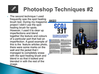  The second technique I used
frequently was the spot healing
brush tool. During my magazine
project I didn’t use the spot
healing brush for spots.
However, I used it to clear up
imperfections and blend
together the texture and colours
of a particular part that had an
imperfection. A good example of
this is the feature articles photo,
there were some marks on the
wall and the jacket that I
managed to completely erase
with the spot healing brush and
blend in so that it looked and
blended in with the rest of the
image.
 