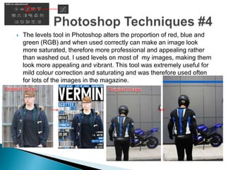  The levels tool in Photoshop alters the proportion of red, blue and
green (RGB) and when used correctly can make an image look
more saturated, therefore more professional and appealing rather
than washed out. I used levels on most of my images, making them
look more appealing and vibrant. This tool was extremely useful for
mild colour correction and saturating and was therefore used often
for lots of the images in the magazine.
 
