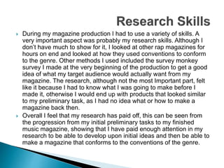  During my magazine production I had to use a variety of skills. A
very important aspect was probably my research skills. Although I
don’t have much to show for it, I looked at other rap magazines for
hours on end and looked at how they used conventions to conform
to the genre. Other methods I used included the survey monkey
survey I made at the very beginning of the production to get a good
idea of what my target audience would actually want from my
magazine. The research, although not the most Important part, felt
like it because I had to know what I was going to make before I
made it, otherwise I would end up with products that looked similar
to my preliminary task, as I had no idea what or how to make a
magazine back then.
 Overall I feel that my research has paid off, this can be seen from
the progression from my initial preliminary tasks to my finished
music magazine, showing that I have paid enough attention in my
research to be able to develop upon initial ideas and then be able to
make a magazine that conforms to the conventions of the genre.
 