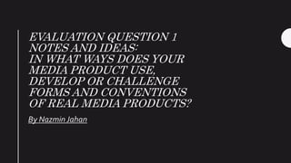 EVALUATION QUESTION 1
NOTES AND IDEAS:
IN WHAT WAYS DOES YOUR
MEDIA PRODUCT USE,
DEVELOP OR CHALLENGE
FORMS AND CONVENTIONS
OF REAL MEDIA PRODUCTS?
By Nazmin Jahan
 