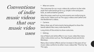 Conventions
of indie
music videos
that our
music video
uses
• Mise-en-scene:
The costumes for our music videos do conform to the indie
style that indie bands go for e.g. simple t-shirt and jeans
look, as well as leather jackets.
Also the props used such as instruments are conforming to
indie music videos such asThe 1975’s videos and Catfish and
the Bottlemen’s videos.
• Camera:
Many close ups of instruments being played to show the
bands talents like many indie bands do.
Long shots of the artists to show costumes.
• Editing:
Use of black and white effect in our music video like many
other indie artists such as,The Neighbourhood and Arctic
Monkeys.
Many slow motion effects and an increase in the pace of our
music video conforms to other music videos like ‘The City’ by
The 1975.
 