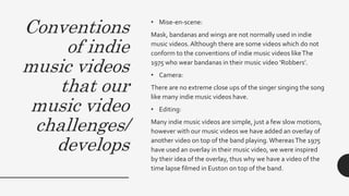 Conventions
of indie
music videos
that our
music video
challenges/
develops
• Mise-en-scene:
Mask, bandanas and wings are not normally used in indie
music videos.Although there are some videos which do not
conform to the conventions of indie music videos likeThe
1975 who wear bandanas in their music video ‘Robbers’.
• Camera:
There are no extreme close ups of the singer singing the song
like many indie music videos have.
• Editing:
Many indie music videos are simple, just a few slow motions,
however with our music videos we have added an overlay of
another video on top of the band playing.WhereasThe 1975
have used an overlay in their music video, we were inspired
by their idea of the overlay, thus why we have a video of the
time lapse filmed in Euston on top of the band.
 