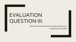 EVALUATION
QUESTION III:
What kind of media institution might distribute your
media product and why?
 
