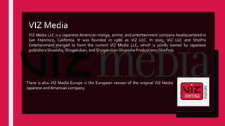 VIZ Media LLC is a Japanese-American manga, anime, and entertainment company headquartered in
San Francisco, California. It was founded in 1986 as VIZ LLC. In 2005, VIZ LLC and ShoPro
Entertainment merged to form the current VIZ Media LLC, which is jointly owned by Japanese
publishers Shueisha, Shogakukan, and Shogakukan-Shueisha Productions (ShoPro).
VIZ Media
There is also VIZ Media Europe is the European version of the original VIZ Media
Japanese and American company.
 