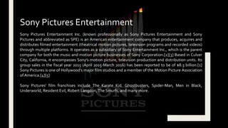Sony Pictures Entertainment Inc. (known professionally as Sony Pictures Entertainment and Sony
Pictures and abbreviated as SPE) is an American entertainment company that produces, acquires and
distributes filmed entertainment (theatrical motion pictures, television programs and recorded videos)
through multiple platforms. It operates as a subsidiary of Sony Entertainment Inc., which is the parent
company for both the music and motion picture businesses of Sony Corporation.[2][3] Based in Culver
City, California, it encompasses Sony's motion picture, television production and distribution units. Its
group sales in the fiscal year 2015 (April 2015-March 2016) has been reported to be of $8.3 billion.[1]
Sony Pictures is one of Hollywood's major film studios and a member of the Motion Picture Association
of America.[4][5]
Sony Pictures' film franchises include The Karate Kid, Ghostbusters, Spider-Man, Men in Black,
Underworld, Resident Evil, Robert Langdon,The Smurfs, and many more.
Sony Pictures Entertainment
 